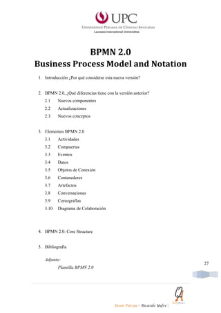 BPMN 2.0
Business Process Model and Notation
1. Introducción ¿Por qué considerar esta nueva versión?


2. BPMN 2.0, ¿Qué diferencias tiene con la versión anterior?
   2.1    Nuevos componentes
   2.2    Actualizaciones
   2.3    Nuevos conceptos


3. Elementos BPMN 2.0
   3.1    Actividades
   3.2    Compuertas
   3.3    Eventos
   3.4    Datos
   3.5    Objetos de Conexión
   3.6    Contenedores
   3.7    Artefactos
   3.8    Conversaciones
   3.9    Coreografías
   3.10   Diagrama de Colaboración




4. BPMN 2.0: Core Structure


5. Bibliografía

   Adjunto:
                                                                            27
          Plantilla BPMN 2.0




                                         Jason Pareja – Ricardo Yufre   |
 