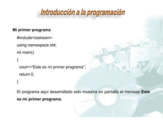 Mi primer programa
#include<iostream>
using namespace std;
int main()
{
cout<<“Este es mi primer programa”;
return 0;
}
El programa aquí desarrollado solo muestra en pantalla el mensaje Este
es mi primer programa.
 