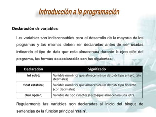 Declaración de variables
Las variables son indispensables para el desarrollo de la mayoría de los
programas y las mismas deben ser declaradas antes de ser usadas
indicando el tipo de dato que esta almacenará durante la ejecución del
programa, las formas de declaración son las siguientes:
Declaración Significado
int edad; Variable numérica que almacenará un dato de tipo entero. (sin
decimales)
float estatura; Variable numérica que almacenará un dato de tipo flotante.
(con decimales)
char opcion; Variable de tipo carácter (texto) que almacenara una letra.
Regularmente las variables son declaradas al inicio del bloque de
sentencias de la función principal “main”.
 