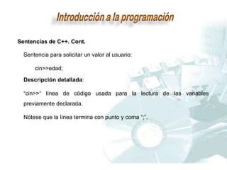 Sentencias de C++. Cont.
Sentencia para solicitar un valor al usuario:
cin>>edad;
Descripción detallada:
“cin>>“ línea de código usada para la lectura de las variables
previamente declarada.
Nótese que la línea termina con punto y coma “;”.
 