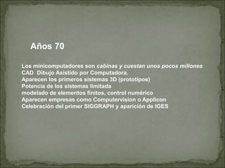 Años 70
Los minicomputadores son cabinas y cuestan unos pocos millones
CAD Dibujo Asistido por Computadora.
Aparecen los primeros sistemas 3D (prototipos)
Potencia de los sistemas limitada
modelado de elementos finitos, control numérico
Aparecen empresas como Computervision o Applicon
Celebración del primer SIGGRAPH y aparición de IGES
 