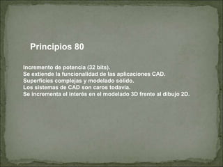 Principios 80
Incremento de potencia (32 bits).
Se extiende la funcionalidad de las aplicaciones CAD.
Superficies complejas y modelado sólido.
Los sistemas de CAD son caros todavía.
Se incrementa el interés en el modelado 3D frente al dibujo 2D.
 
