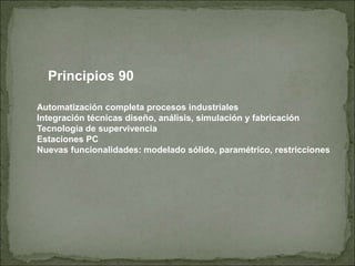 Principios 90
Automatización completa procesos industriales
Integración técnicas diseño, análisis, simulación y fabricación
Tecnología de supervivencia
Estaciones PC
Nuevas funcionalidades: modelado sólido, paramétrico, restricciones
 