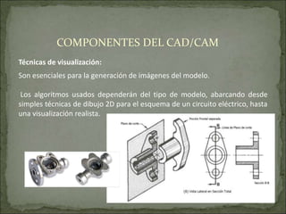 Técnicas de visualización:
Son esenciales para la generación de imágenes del modelo.
Los algoritmos usados dependerán del tipo de modelo, abarcando desde
simples técnicas de dibujo 2D para el esquema de un circuito eléctrico, hasta
una visualización realista.
COMPONENTES DEL CAD/CAM
 