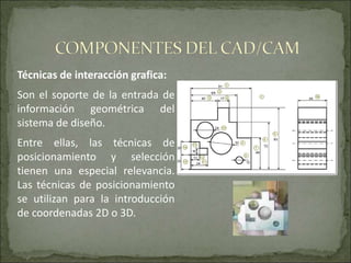 Técnicas de interacción grafica:
Son el soporte de la entrada de
información geométrica del
sistema de diseño.
Entre ellas, las técnicas de
posicionamiento y selección
tienen una especial relevancia.
Las técnicas de posicionamiento
se utilizan para la introducción
de coordenadas 2D o 3D.
 