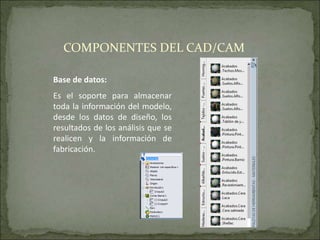 Base de datos:
Es el soporte para almacenar
toda la información del modelo,
desde los datos de diseño, los
resultados de los análisis que se
realicen y la información de
fabricación.
COMPONENTES DEL CAD/CAM
 