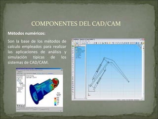 Métodos numéricos:
Son la base de los métodos de
calculo empleados para realizar
las aplicaciones de análisis y
simulación típicas de los
sistemas de CAD/CAM.
COMPONENTES DEL CAD/CAM
 