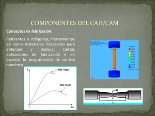 Conceptos de fabricación:
Referentes a máquinas, herramientas
así como materiales, necesarios para
entender y manejar ciertas
aplicaciones de fabricación y en
especial la programación de control
numérico.
COMPONENTES DEL CAD/CAM
 