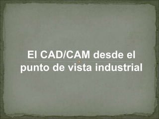 El CAD/CAM desde el
punto de vista industrial
 