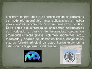 Las herramientas de CAD abarcan desde herramientas
de modelado geométrico hasta aplicaciones a medida
para el análisis u optimización de un producto especifico.
Entre estos dos extremos se encuentran herramientas
de modelado y análisis de tolerancias, calculo de
propiedades físicas (masa, volumen, momentos, etc.),
modelado y análisis de elementos finitos, ensamblado,
etc. La función principal en estas herramientas es la
definición de la geometría del diseño
 