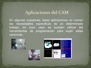 Aplicaciones del CAM
En algunas ocasiones, estas aplicaciones no cubren
las necesidades especificas de un determinado
trabajo, en cuyo caso se pueden utilizar las
herramientas de programación para suplir estas
carencias.
 