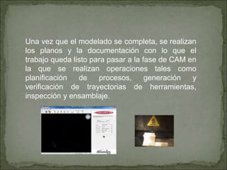 Una vez que el modelado se completa, se realizan
los planos y la documentación con lo que el
trabajo queda listo para pasar a la fase de CAM en
la que se realizan operaciones tales como
planificación de procesos, generación y
verificación de trayectorias de herramientas,
inspección y ensamblaje.
 