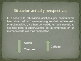 El diseño y la fabricación asistidos por computadora
han alcanzado actualmente un gran nivel de desarrollo
e implantación, y se han convertido en una necesidad
esencial para la supervivencia de las empresas en un
mercado cada vez más competitivo.
Situación actual y perspectivas
Calidad
Costo
Tiempos
 