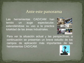 Las herramientas CAD/CAM han
tenido un auge espectacular,
extendiéndose su uso a la practica
totalidad de las áreas industriales.
Ante este panorama
Para ver la situación actual y las perspectivas, a
continuación se presentan un breve estudio de los
campos de aplicación más importantes de las
herramientas CAD/CAM.
 