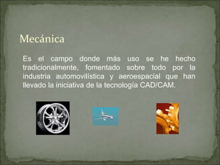 Es el campo donde más uso se he hecho
tradicionalmente, fomentado sobre todo por la
industria automovilística y aeroespacial que han
llevado la iniciativa de la tecnología CAD/CAM.
Mecánica
 