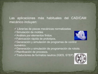 Las aplicaciones más habituales del CAD/CAM
mecánico incluyen:
 Librerías de piezas mecánicas normalizadas
Simulación de moldes
Análisis por elementos finitos.
Fabricación rápida de prototipos.
Generación y simulación de programas de control
numérico.
Generación y simulación de programación de robots.
Planificación de procesos.
Traductores de formatos neutros (IGES, STEP).
 