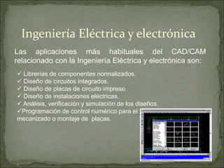 Las aplicaciones más habituales del CAD/CAM
relacionado con la Ingeniería Eléctrica y electrónica son:
Ingeniería Eléctrica y electrónica
 Librerías de componentes normalizados.
 Diseño de circuitos integrados.
 Diseño de placas de circuito impreso
 Diseño de instalaciones eléctricas.
 Análisis, verificación y simulación de los diseños.
Programación de control numérico para el
mecanizado o montaje de placas.
 