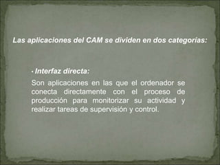 Las aplicaciones del CAM se dividen en dos categorías:
• Interfaz directa:
Son aplicaciones en las que el ordenador se
conecta directamente con el proceso de
producción para monitorizar su actividad y
realizar tareas de supervisión y control.
 