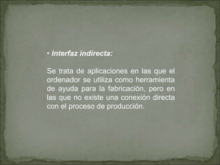• Interfaz indirecta:
Se trata de aplicaciones en las que el
ordenador se utiliza como herramienta
de ayuda para la fabricación, pero en
las que no existe una conexión directa
con el proceso de producción.
 
