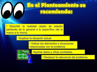 Explicar la situación actual. Indicar los elementos o situaciones relacionadas con el problema. Describir la realidad objeto de estudio partiendo de lo general a lo específico (de lo macro a lo micro). Aportar datos y cifras confiables. Destacar la relevancia del problema. 