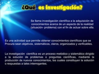 Se llama investigación científica a la adquisición de  conocimientos acerca de un aspecto de la realidad  (situación- problema) con el fin de actuar sobre ella. Es una actividad que permite obtener conocimientos científicos que se  Procura sean objetivos, sistemáticos, claros, organizados y verificables. La investigación  científica es un proceso metódico y sistemático dirigido a la solución de problemas o preguntas científicas, mediante la producción de nuevos conocimientos, los cuales constituyen la solución o respuestas a tales interrogantes. 