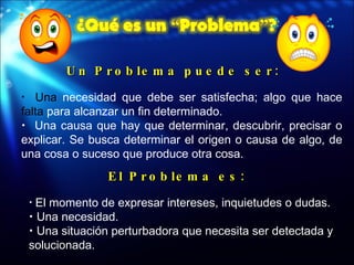 Un Problema puede ser: Una  necesidad que debe ser satisfecha; algo que hace  falta  para alcanzar un fin determinado. Una causa que hay que determinar, descubrir, precisar o explicar. Se busca determinar el origen o causa de algo, de una cosa o suceso que produce otra cosa. El Problema es: El momento de expresar intereses, inquietudes o dudas. Una necesidad. Una situación perturbadora que necesita ser detectada y solucionada.  