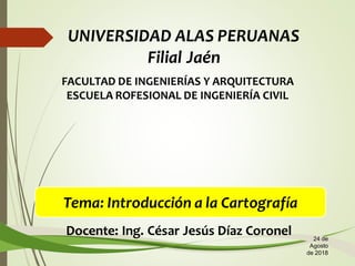 FACULTAD DE INGENIERÍAS Y ARQUITECTURA
ESCUELA ROFESIONAL DE INGENIERÍA CIVIL
Tema: Introducción a la Cartografía
24 de
Agosto
de 2018
Docente: Ing. César Jesús Díaz Coronel
UNIVERSIDAD ALAS PERUANAS
Filial Jaén
 