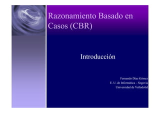Sistemas Inteligentes
Razonamiento Basado en
Casos (CBR)
Introducción
Fernando Díaz Gómez
E. U. de Informática – Segovia
Universidad de Valladolid
 