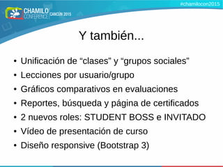 Y también...
● Unificación de “clases” y “grupos sociales”
● Lecciones por usuario/grupo
● Gráficos comparativos en evaluaciones
● Reportes, búsqueda y página de certificados
● 2 nuevos roles: STUDENT BOSS e INVITADO
● Vídeo de presentación de curso
● Diseño responsive (Bootstrap 3)
#chamilocon2015
 