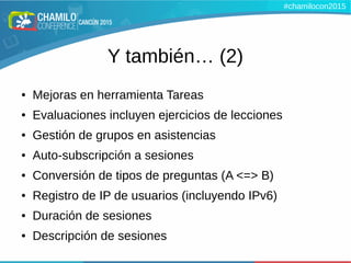 Y también… (2)
● Mejoras en herramienta Tareas
● Evaluaciones incluyen ejercicios de lecciones
● Gestión de grupos en asistencias
● Auto-subscripción a sesiones
● Conversión de tipos de preguntas (A <=> B)
● Registro de IP de usuarios (incluyendo IPv6)
● Duración de sesiones
● Descripción de sesiones
#chamilocon2015
 