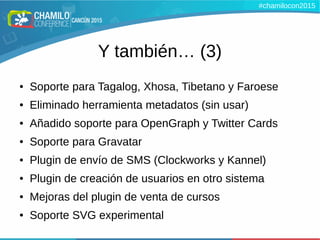 Y también… (3)
● Soporte para Tagalog, Xhosa, Tibetano y Faroese
● Eliminado herramienta metadatos (sin usar)
● Añadido soporte para OpenGraph y Twitter Cards
● Soporte para Gravatar
● Plugin de envío de SMS (Clockworks y Kannel)
● Plugin de creación de usuarios en otro sistema
● Mejoras del plugin de venta de cursos
● Soporte SVG experimental
#chamilocon2015
 