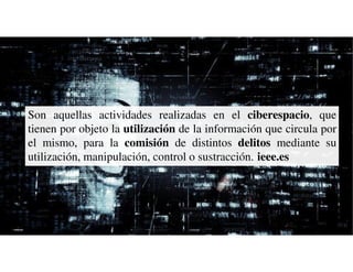 Son aquellas actividades realizadas en el ciberespacio, que
tienen por objeto la utilización de la información que circula por
el mismo, para la comisión de distintos delitos mediante su
utilización, manipulación, control o sustracción. ieee.es
 