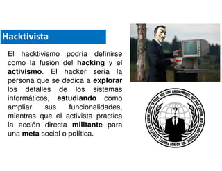El hacktivismo podría definirse
como la fusión del hacking y el
activismo. El hacker sería la
persona que se dedica a explorar
los detalles de los sistemas
informáticos, estudiando como
ampliar sus funcionalidades,
mientras que el activista practica
la acción directa militante para
una meta social o política.
Hacktivista
 