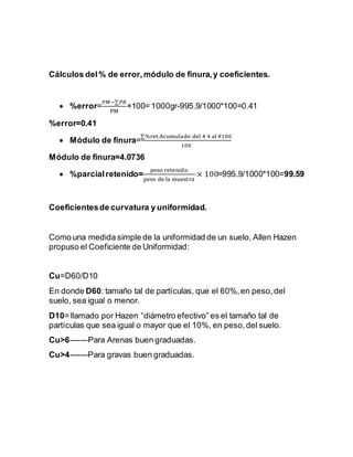 Cálculos del% de error,módulo de finura,y coeficientes.
 %error=
𝑃𝑀−∑𝑃𝑅
PM
×100= 1000gr-995.9/1000*100=0.41
%error=0.41
 Módulo de finura=
∑%ret.Acumulado del # 4 al #100
100
Módulo de finura=4.0736
 %parcialretenido=
peso retenido
peso de la muestra
× 100=995.9/1000*100=99.59
Coeficientesde curvatura y uniformidad.
Como una medida simple de la uniformidad de un suelo, Allen Hazen
propuso el Coeficiente de Uniformidad:
Cu=D60/D10
En donde D60: tamaño tal de partículas, que el 60%,en peso,del
suelo, sea igual o menor.
D10= llamado por Hazen “diámetro efectivo” es el tamaño tal de
partículas que sea igual o mayor que el 10%, en peso,del suelo.
Cu>6-------Para Arenas buen graduadas.
Cu>4-------Para gravas buen graduadas.
 