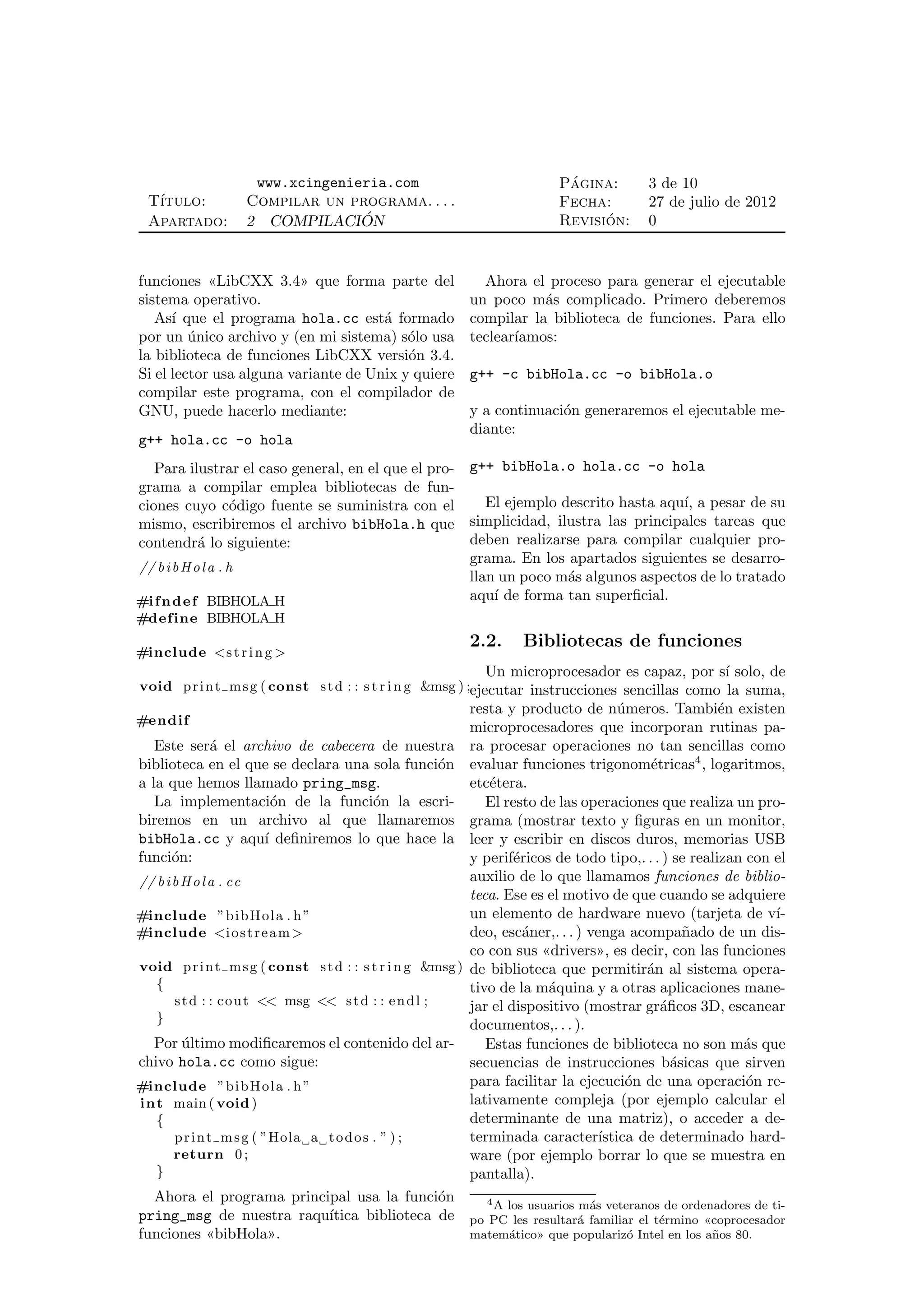 www.xcingenieria.com                              ´
                                                                          Pagina:         3 de 10
  T´
   ıtulo:               Compilar un programa. . . .                       Fecha:          27 de julio de 2012
  Apartado:             2 COMPILACION ´                                         ´
                                                                          Revision:       0


funciones «LibCXX 3.4» que forma parte del                    Ahora el proceso para generar el ejecutable
sistema operativo.                                          un poco m´s complicado. Primero deberemos
                                                                       a
   As´ que el programa hola.cc est´ formado
      ı                               a                     compilar la biblioteca de funciones. Para ello
por un unico archivo y (en mi sistema) s´lo usa
         ´                                o                 teclear´
                                                                   ıamos:
la biblioteca de funciones LibCXX versi´n 3.4.
                                          o
Si el lector usa alguna variante de Unix y quiere           g++ -c bibHola.cc -o bibHola.o
compilar este programa, con el compilador de
GNU, puede hacerlo mediante:                                y a continuaci´n generaremos el ejecutable me-
                                                                          o
                                                            diante:
g++ hola.cc -o hola
   Para ilustrar el caso general, en el que el pro- g++ bibHola.o hola.cc -o hola
grama a compilar emplea bibliotecas de fun-
ciones cuyo c´digo fuente se suministra con el
                    o                                  El ejemplo descrito hasta aqu´ a pesar de su
                                                                                    ı,
mismo, escribiremos el archivo bibHola.h que        simplicidad, ilustra las principales tareas que
contendr´ lo siguiente:
            a                                       deben realizarse para compilar cualquier pro-
                                                    grama. En los apartados siguientes se desarro-
// b i b H o l a . h
                                                    llan un poco m´s algunos aspectos de lo tratado
                                                                   a
#i f n d e f BIBHOLA H                              aqu´ de forma tan superﬁcial.
                                                        ı
#define BIBHOLA H
                                                            2.2.    Bibliotecas de funciones
#include <s t r i n g >
                                                              Un microprocesador es capaz, por s´ solo, de
                                                                                                ı
void p r i n t m s g ( const s t d : : s t r i n g &msg ) ;ejecutar instrucciones sencillas como la suma,
                                                            resta y producto de n´meros. Tambi´n existen
                                                                                       u               e
#endif
                                                            microprocesadores que incorporan rutinas pa-
   Este ser´ el archivo de cabecera de nuestra
           a                                                ra procesar operaciones no tan sencillas como
biblioteca en el que se declara una sola funci´n
                                              o             evaluar funciones trigonom´tricas4 , logaritmos,
                                                                                            e
a la que hemos llamado pring_msg.                           etc´tera.
                                                               e
   La implementaci´n de la funci´n la escri-
                     o              o                          El resto de las operaciones que realiza un pro-
biremos en un archivo al que llamaremos                     grama (mostrar texto y ﬁguras en un monitor,
bibHola.cc y aqu´ deﬁniremos lo que hace la
                   ı                                        leer y escribir en discos duros, memorias USB
funci´n:
     o                                                      y perif´ricos de todo tipo,. . . ) se realizan con el
                                                                    e
// b i b H o l a . cc                                       auxilio de lo que llamamos funciones de biblio-
                                                            teca. Ese es el motivo de que cuando se adquiere
#include ”b i b Ho l a . h ”                                un elemento de hardware nuevo (tarjeta de v´       ı-
#include <i o s t r e a m >                                 deo, esc´ner,. . . ) venga acompa˜ado de un dis-
                                                                      a                           n
                                                            co con sus «drivers», es decir, con las funciones
void p r i n t m s g ( const s t d : : s t r i n g &msg )   de biblioteca que permitir´n al sistema opera-
                                                                                           a
  {                                                         tivo de la m´quina y a otras aplicaciones mane-
                                                                         a
    s t d : : c o u t << msg << s t d : : e n d l ;         jar el dispositivo (mostrar gr´ﬁcos 3D, escanear
                                                                                              a
  }
                                                            documentos,. . . ).
  Por ultimo modiﬁcaremos el contenido del ar-
      ´                                                        Estas funciones de biblioteca no son m´s que
                                                                                                          a
chivo hola.cc como sigue:                                   secuencias de instrucciones b´sicas que sirven
                                                                                                a
#include ”b i b Ho l a . h ”                                para facilitar la ejecuci´n de una operaci´n re-
                                                                                        o                  o
in t main ( void )                                          lativamente compleja (por ejemplo calcular el
   {                                                        determinante de una matriz), o acceder a de-
     p r i n t m s g ( ”Hola a t o d o s . ” ) ;            terminada caracter´    ıstica de determinado hard-
     return 0 ;                                             ware (por ejemplo borrar lo que se muestra en
   }                                                        pantalla).
  Ahora el programa principal usa la funci´n
                                           o                  4A los usuarios m´s veteranos de ordenadores de ti-
                                                                                a
pring_msg de nuestra raqu´ıtica biblioteca de               po PC les resultar´ familiar el t´rmino «coprocesador
                                                                              a              e
funciones «bibHola».                                        matem´tico» que populariz´ Intel en los a˜os 80.
                                                                 a                     o             n
 