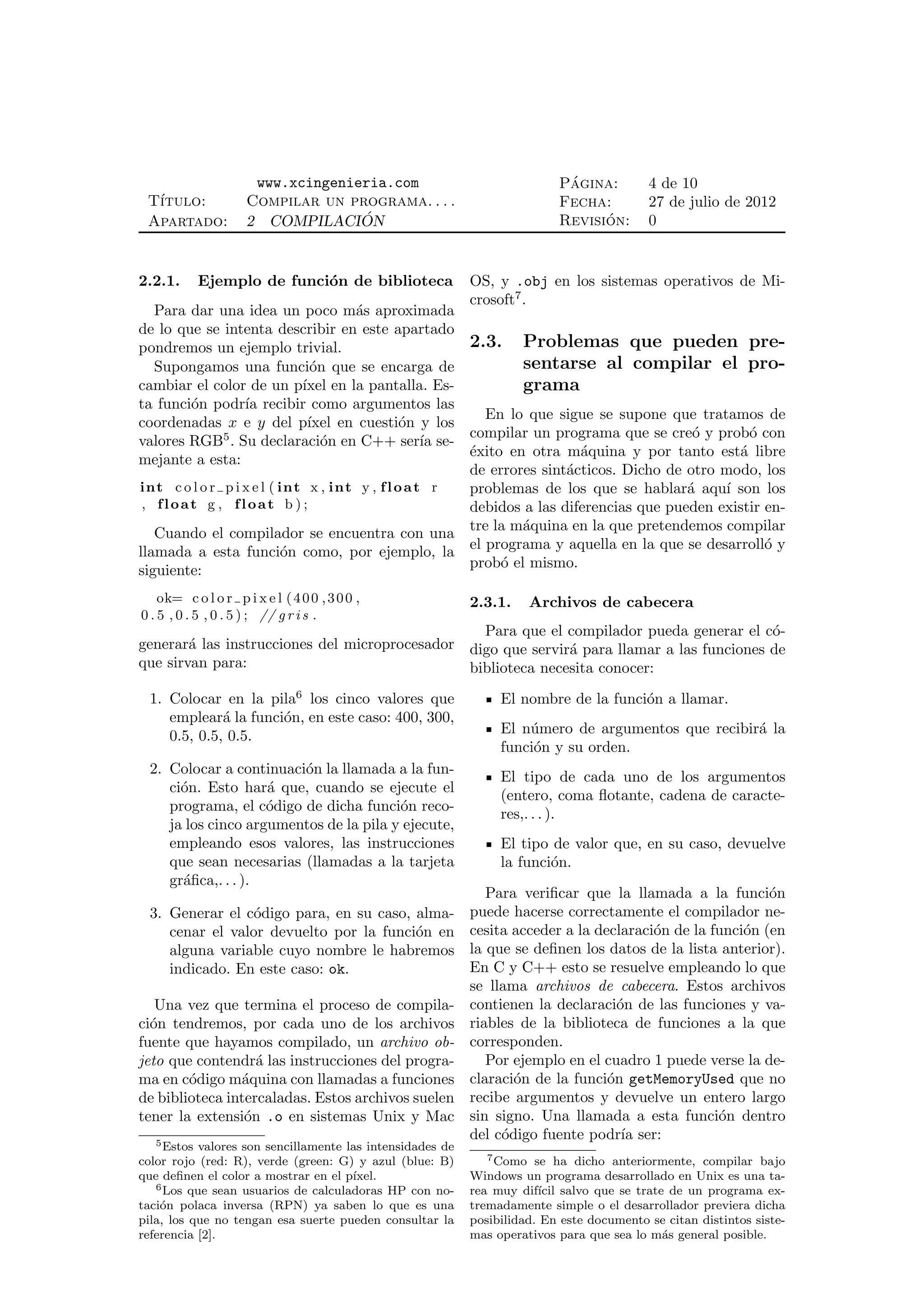 www.xcingenieria.com                                 ´
                                                                          Pagina:         4 de 10
 T´
  ıtulo:             Compilar un programa. . . .                          Fecha:          27 de julio de 2012
 Apartado:           2 COMPILACION ´                                            ´
                                                                          Revision:       0


2.2.1.     Ejemplo de funci´n de biblioteca
                           o                               OS, y .obj en los sistemas operativos de Mi-
                                                           crosoft7 .
   Para dar una idea un poco m´s aproximada
                                         a
de lo que se intenta describir en este apartado
pondremos un ejemplo trivial.                             2.3. Problemas que pueden pre-
   Supongamos una funci´n que se encarga de
                                o                                 sentarse al compilar el pro-
cambiar el color de un p´ en la pantalla. Es-
                               ıxel                               grama
ta funci´n podr´ recibir como argumentos las
        o          ıa
                                                             En lo que sigue se supone que tratamos de
coordenadas x e y del p´        ıxel en cuesti´n y los
                                                   o
               5                                          compilar un programa que se cre´ y prob´ con
                                                                                            o       o
valores RGB . Su declaraci´n en C++ ser´ se-
                                  o                    ıa
                                                          ´xito en otra m´quina y por tanto est´ libre
                                                          e                a                      a
mejante a esta:
                                                          de errores sint´cticos. Dicho de otro modo, los
                                                                         a
in t c o l o r p i x e l ( in t x , i n t y , f l o a t r problemas de los que se hablar´ aqu´ son los
                                                                                           a    ı
 , float g , float b ) ;                                  debidos a las diferencias que pueden existir en-
   Cuando el compilador se encuentra con una tre la m´quina en la que pretendemos compilar
                                                                  a
llamada a esta funci´n como, por ejemplo, la
                           o                              el programa y aquella en la que se desarroll´ y
                                                                                                       o
siguiente:                                                prob´ el mismo.
                                                               o

    ok= c o l o r p i x e l ( 4 0 0 , 3 0 0 ,              2.3.1.    Archivos de cabecera
0 . 5 , 0 . 5 , 0 . 5 ) ; // g r i s .
                                                 Para que el compilador pueda generar el c´-o
generar´ las instrucciones del microprocesador digo que servir´ para llamar a las funciones de
        a                                                     a
que sirvan para:                               biblioteca necesita conocer:
 1. Colocar en la pila6 los cinco valores que                   El nombre de la funci´n a llamar.
                                                                                     o
    emplear´ la funci´n, en este caso: 400, 300,
             a       o
    0.5, 0.5, 0.5.                                              El n´mero de argumentos que recibir´ la
                                                                    u                              a
                                                                funci´n y su orden.
                                                                     o
 2. Colocar a continuaci´n la llamada a la fun-
                        o
                                                                El tipo de cada uno de los argumentos
    ci´n. Esto har´ que, cuando se ejecute el
      o             a
                                                                (entero, coma ﬂotante, cadena de caracte-
    programa, el c´digo de dicha funci´n reco-
                    o                   o
                                                                res,. . . ).
    ja los cinco argumentos de la pila y ejecute,
    empleando esos valores, las instrucciones                   El tipo de valor que, en su caso, devuelve
    que sean necesarias (llamadas a la tarjeta                  la funci´n.
                                                                        o
    gr´ﬁca,. . . ).
      a
                                                              Para veriﬁcar que la llamada a la funci´n   o
 3. Generar el c´digo para, en su caso, alma-
                 o                                         puede hacerse correctamente el compilador ne-
    cenar el valor devuelto por la funci´n en
                                        o                  cesita acceder a la declaraci´n de la funci´n (en
                                                                                        o             o
    alguna variable cuyo nombre le habremos                la que se deﬁnen los datos de la lista anterior).
    indicado. En este caso: ok.                            En C y C++ esto se resuelve empleando lo que
                                                           se llama archivos de cabecera. Estos archivos
   Una vez que termina el proceso de compila-              contienen la declaraci´n de las funciones y va-
                                                                                   o
ci´n tendremos, por cada uno de los archivos
  o                                                        riables de la biblioteca de funciones a la que
fuente que hayamos compilado, un archivo ob-               corresponden.
jeto que contendr´ las instrucciones del progra-
                   a                                          Por ejemplo en el cuadro 1 puede verse la de-
ma en c´digo m´quina con llamadas a funciones
        o       a                                          claraci´n de la funci´n getMemoryUsed que no
                                                                  o              o
de biblioteca intercaladas. Estos archivos suelen          recibe argumentos y devuelve un entero largo
tener la extensi´n .o en sistemas Unix y Mac
                 o                                         sin signo. Una llamada a esta funci´n dentro
                                                                                                  o
   5 Estos valores son sencillamente las intensidades de
                                                           del c´digo fuente podr´ ser:
                                                                o                   ıa
color rojo (red: R), verde (green: G) y azul (blue: B)        7 Como se ha dicho anteriormente, compilar bajo

que deﬁnen el color a mostrar en el p´ıxel.                Windows un programa desarrollado en Unix es una ta-
   6 Los que sean usuarios de calculadoras HP con no-      rea muy dif´ salvo que se trate de un programa ex-
                                                                       ıcil
taci´n polaca inversa (RPN) ya saben lo que es una
    o                                                      tremadamente simple o el desarrollador previera dicha
pila, los que no tengan esa suerte pueden consultar la     posibilidad. En este documento se citan distintos siste-
referencia [2].                                            mas operativos para que sea lo m´s general posible.
                                                                                           a
 