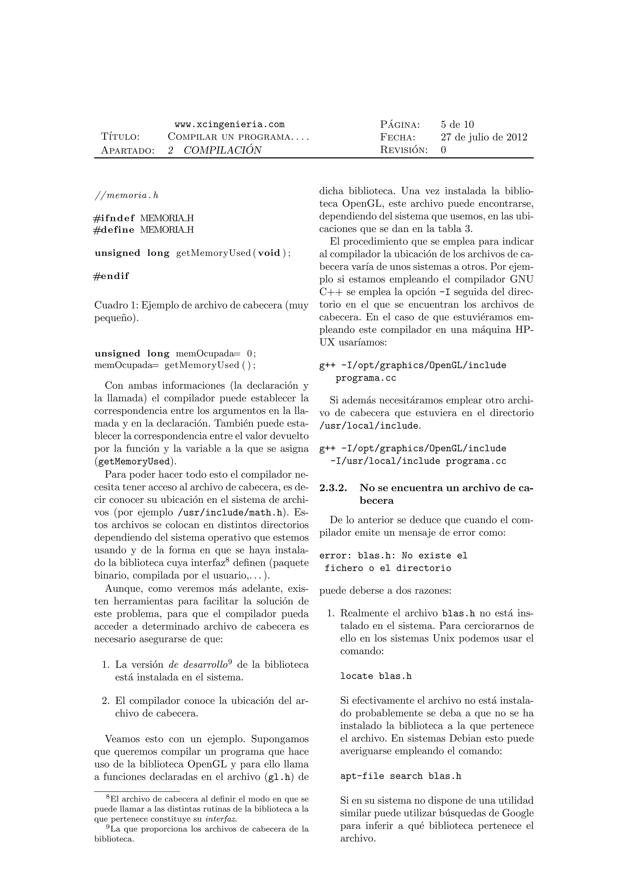 www.xcingenieria.com                                   ´
                                                                          Pagina:      5 de 10
 T´
  ıtulo:           Compilar un programa. . . .                            Fecha:       27 de julio de 2012
 Apartado:         2 COMPILACION ´                                              ´
                                                                          Revision:    0



// memoria . h                                dicha biblioteca. Una vez instalada la biblio-
                                              teca OpenGL, este archivo puede encontrarse,
#i f n d e f MEMORIA H                        dependiendo del sistema que usemos, en las ubi-
#define MEMORIA H                             caciones que se dan en la tabla 3.
                                                 El procedimiento que se emplea para indicar
unsigned long getMemoryUsed ( void ) ;        al compilador la ubicaci´n de los archivos de ca-
                                                                      o
                                              becera var´ de unos sistemas a otros. Por ejem-
                                                         ıa
#endif                                        plo si estamos empleando el compilador GNU
                                              C++ se emplea la opci´n -I seguida del direc-
                                                                      o
Cuadro 1: Ejemplo de archivo de cabecera (muy torio en el que se encuentran los archivos de
peque˜o).
        n                                     cabecera. En el caso de que estuvi´ramos em-
                                                                                   e
                                              pleando este compilador en una m´quina HP-
                                                                                   a
                                              UX usar´ ıamos:
unsigned long memOcupada= 0 ;
memOcupada= getMemoryUsed ( ) ;                              g++ -I/opt/graphics/OpenGL/include
                                                                programa.cc
   Con ambas informaciones (la declaraci´n y o
la llamada) el compilador puede establecer la                  Si adem´s necesit´ramos emplear otro archi-
                                                                      a         a
correspondencia entre los argumentos en la lla-              vo de cabecera que estuviera en el directorio
mada y en la declaraci´n. Tambi´n puede esta-
                        o          e                         /usr/local/include.
blecer la correspondencia entre el valor devuelto
por la funci´n y la variable a la que se asigna
             o                                               g++ -I/opt/graphics/OpenGL/include
(getMemoryUsed).                                               -I/usr/local/include programa.cc
   Para poder hacer todo esto el compilador ne-
cesita tener acceso al archivo de cabecera, es de-           2.3.2.   No se encuentra un archivo de ca-
cir conocer su ubicaci´n en el sistema de archi-
                       o                                              becera
vos (por ejemplo /usr/include/math.h). Es-
tos archivos se colocan en distintos directorios                De lo anterior se deduce que cuando el com-
dependiendo del sistema operativo que estemos                pilador emite un mensaje de error como:
usando y de la forma en que se haya instala-                 error: blas.h: No existe el
do la biblioteca cuya interfaz8 deﬁnen (paquete               fichero o el directorio
binario, compilada por el usuario,. . . ).
   Aunque, como veremos m´s adelante, exis-
                               a                             puede deberse a dos razones:
ten herramientas para facilitar la soluci´n de
                                            o
este problema, para que el compilador pueda                   1. Realmente el archivo blas.h no est´ ins-
                                                                                                      a
acceder a determinado archivo de cabecera es                     talado en el sistema. Para cerciorarnos de
necesario asegurarse de que:                                     ello en los sistemas Unix podemos usar el
                                                                 comando:
  1. La versi´n de desarrollo 9 de la biblioteca
              o
     est´ instalada en el sistema.
        a                                                        locate blas.h

  2. El compilador conoce la ubicaci´n del ar-
                                    o                            Si efectivamente el archivo no est´ instala-
                                                                                                   a
     chivo de cabecera.                                          do probablemente se deba a que no se ha
                                                                 instalado la biblioteca a la que pertenece
  Veamos esto con un ejemplo. Supongamos                         el archivo. En sistemas Debian esto puede
que queremos compilar un programa que hace                       averiguarse empleando el comando:
uso de la biblioteca OpenGL y para ello llama
a funciones declaradas en el archivo (gl.h) de                   apt-file search blas.h
   8 El archivo de cabecera al deﬁnir el modo en que se
                                                                 Si en su sistema no dispone de una utilidad
puede llamar a las distintas rutinas de la biblioteca a la
que pertenece constituye su interfaz.
                                                                 similar puede utilizar b´squedas de Google
                                                                                         u
   9 La que proporciona los archivos de cabecera de la           para inferir a qu´ biblioteca pertenece el
                                                                                   e
biblioteca.                                                      archivo.
 