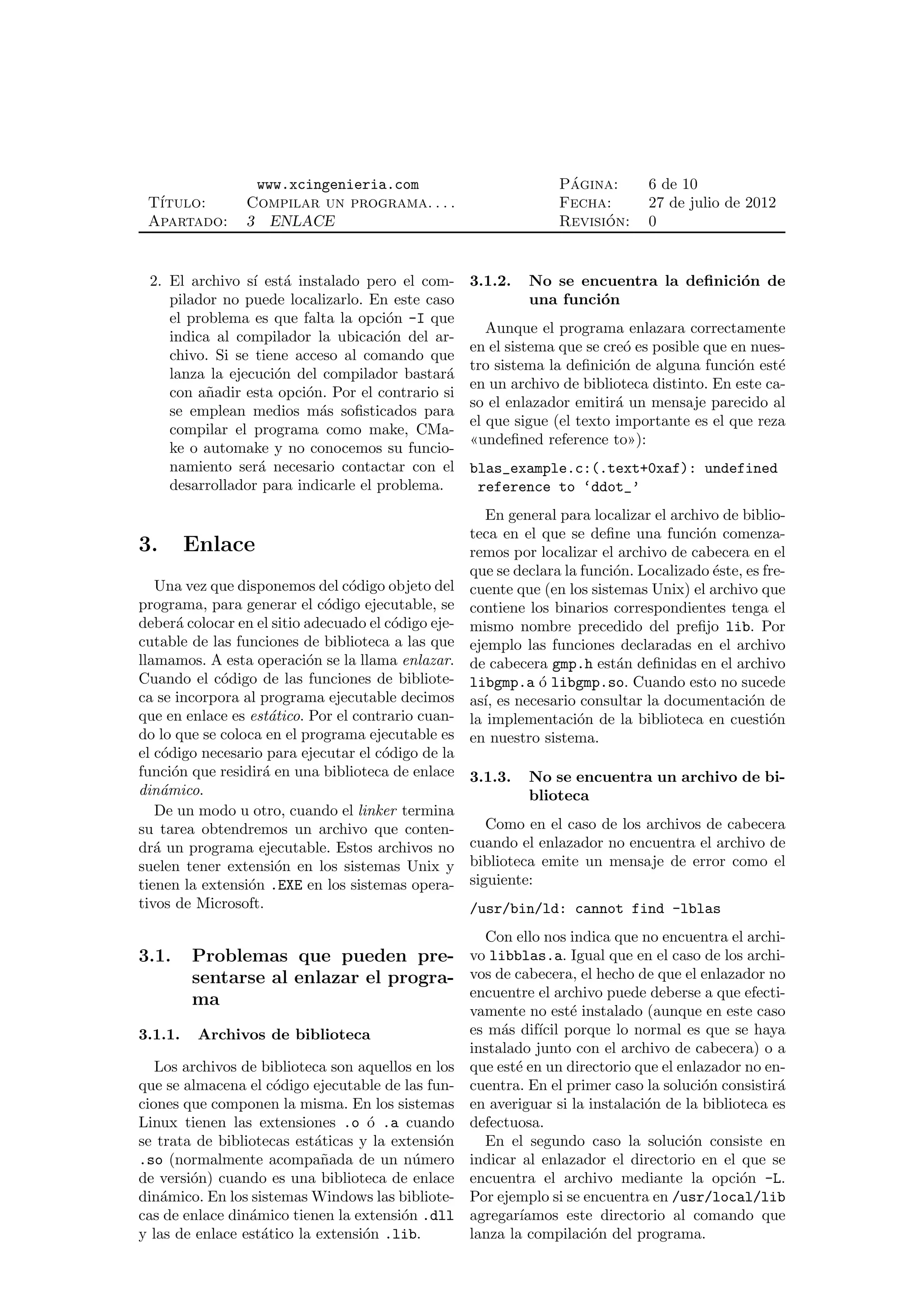 www.xcingenieria.com                              ´
                                                                   Pagina:       6 de 10
 T´
  ıtulo:         Compilar un programa. . . .                       Fecha:        27 de julio de 2012
 Apartado:       3 ENLACE                                                ´
                                                                   Revision:     0


 2. El archivo s´ est´ instalado pero el com-
                 ı     a                             3.1.2.   No se encuentra la deﬁnici´n de
                                                                                        o
    pilador no puede localizarlo. En este caso                una funci´n
                                                                       o
    el problema es que falta la opci´n -I que
                                     o
                                                        Aunque el programa enlazara correctamente
    indica al compilador la ubicaci´n del ar-
                                     o
                                                     en el sistema que se cre´ es posible que en nues-
                                                                              o
    chivo. Si se tiene acceso al comando que
                                                     tro sistema la deﬁnici´n de alguna funci´n est´
                                                                            o                  o     e
    lanza la ejecuci´n del compilador bastar´
                     o                        a
                                                     en un archivo de biblioteca distinto. En este ca-
    con a˜adir esta opci´n. Por el contrario si
          n              o
                                                     so el enlazador emitir´ un mensaje parecido al
                                                                            a
    se emplean medios m´s soﬁsticados para
                           a
                                                     el que sigue (el texto importante es el que reza
    compilar el programa como make, CMa-
                                                     «undeﬁned reference to»):
    ke o automake y no conocemos su funcio-
    namiento ser´ necesario contactar con el
                   a                                 blas_example.c:(.text+0xaf): undefined
    desarrollador para indicarle el problema.         reference to ‘ddot_’
                                                        En general para localizar el archivo de biblio-
                                                     teca en el que se deﬁne una funci´n comenza-
                                                                                         o
3.       Enlace                                      remos por localizar el archivo de cabecera en el
                                                     que se declara la funci´n. Localizado ´ste, es fre-
                                                                            o              e
   Una vez que disponemos del c´digo objeto del
                                 o                   cuente que (en los sistemas Unix) el archivo que
programa, para generar el c´digo ejecutable, se
                              o                      contiene los binarios correspondientes tenga el
deber´ colocar en el sitio adecuado el c´digo eje-
        a                               o            mismo nombre precedido del preﬁjo lib. Por
cutable de las funciones de biblioteca a las que     ejemplo las funciones declaradas en el archivo
llamamos. A esta operaci´n se la llama enlazar.
                           o                         de cabecera gmp.h est´n deﬁnidas en el archivo
                                                                            a
Cuando el c´digo de las funciones de bibliote-
             o                                       libgmp.a ´ libgmp.so. Cuando esto no sucede
                                                                o
ca se incorpora al programa ejecutable decimos       as´ es necesario consultar la documentaci´n de
                                                       ı,                                        o
que en enlace es est´tico. Por el contrario cuan-
                    a                                la implementaci´n de la biblioteca en cuesti´n
                                                                      o                              o
do lo que se coloca en el programa ejecutable es     en nuestro sistema.
el c´digo necesario para ejecutar el c´digo de la
     o                                o
funci´n que residir´ en una biblioteca de enlace
       o           a                                 3.1.3.   No se encuentra un archivo de bi-
din´mico.
    a                                                         blioteca
   De un modo u otro, cuando el linker termina
su tarea obtendremos un archivo que conten-             Como en el caso de los archivos de cabecera
dr´ un programa ejecutable. Estos archivos no
   a                                                 cuando el enlazador no encuentra el archivo de
suelen tener extensi´n en los sistemas Unix y
                     o                               biblioteca emite un mensaje de error como el
tienen la extensi´n .EXE en los sistemas opera-
                 o                                   siguiente:
tivos de Microsoft.                                  /usr/bin/ld: cannot find -lblas
                                                       Con ello nos indica que no encuentra el archi-
3.1.     Problemas que pueden pre- vo libblas.a. Igual que en el caso de los archi-
         sentarse al enlazar el progra- vos de cabecera, el hecho de que el enlazador no
         ma                             encuentre el archivo puede deberse a que efecti-
                                                     vamente no est´ instalado (aunque en este caso
                                                                     e
3.1.1.    Archivos de biblioteca                     es m´s dif´ porque lo normal es que se haya
                                                          a     ıcil
                                                     instalado junto con el archivo de cabecera) o a
   Los archivos de biblioteca son aquellos en los    que est´ en un directorio que el enlazador no en-
                                                            e
que se almacena el c´digo ejecutable de las fun-
                     o                               cuentra. En el primer caso la soluci´n consistir´
                                                                                          o           a
ciones que componen la misma. En los sistemas        en averiguar si la instalaci´n de la biblioteca es
                                                                                 o
Linux tienen las extensiones .o ´ .a cuando
                                    o                defectuosa.
se trata de bibliotecas est´ticas y la extensi´n
                            a                 o        En el segundo caso la soluci´n consiste en
                                                                                       o
.so (normalmente acompa˜ada de un n´mero
                             n            u          indicar al enlazador el directorio en el que se
de versi´n) cuando es una biblioteca de enlace
        o                                            encuentra el archivo mediante la opci´n -L.o
din´mico. En los sistemas Windows las bibliote-
    a                                                Por ejemplo si se encuentra en /usr/local/lib
cas de enlace din´mico tienen la extensi´n .dll
                 a                      o            agregar´ıamos este directorio al comando que
y las de enlace est´tico la extensi´n .lib.
                   a               o                 lanza la compilaci´n del programa.
                                                                        o
 