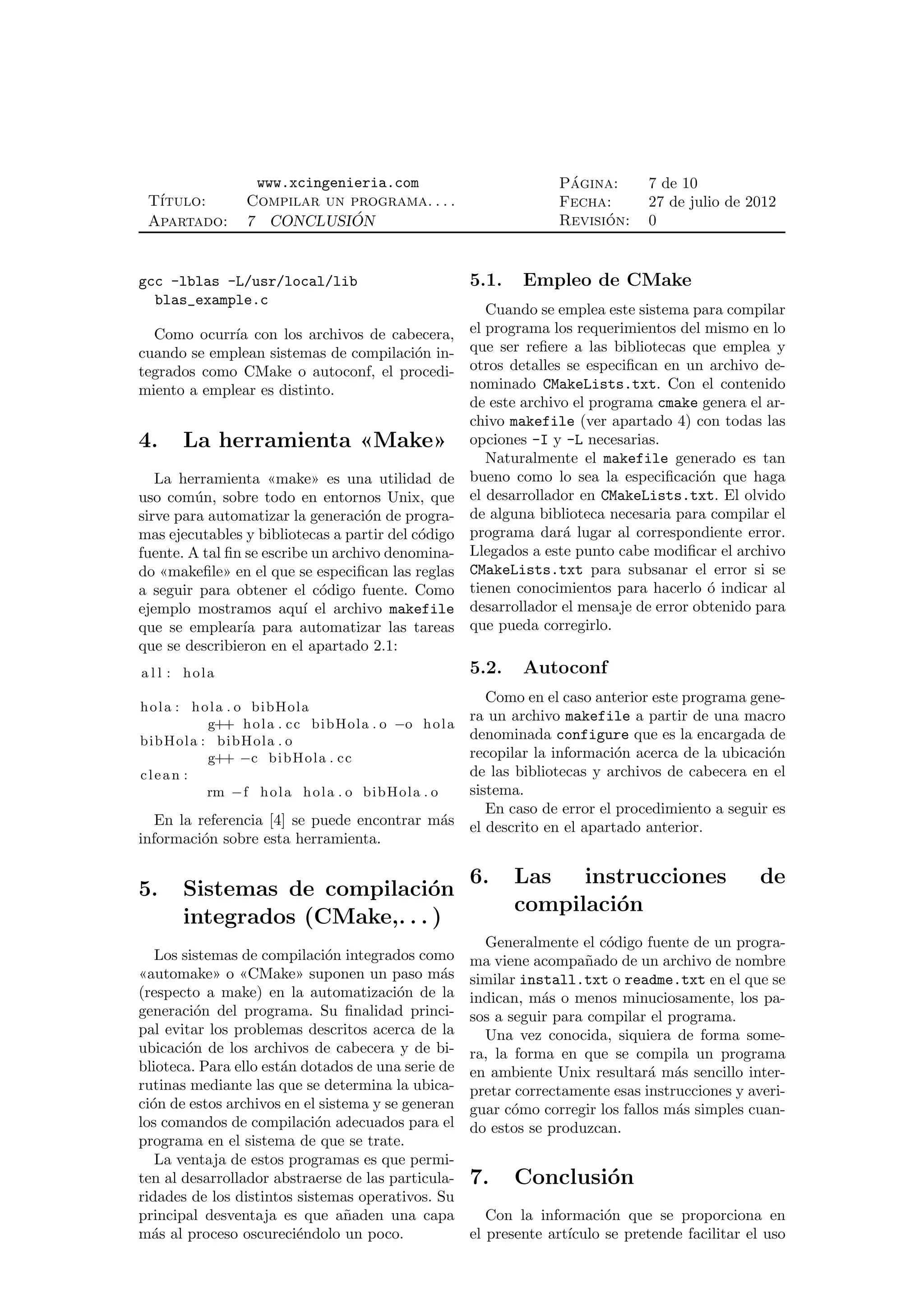 www.xcingenieria.com                                   ´
                                                                          Pagina:       7 de 10
 T´
  ıtulo:           Compilar un programa. . . .                            Fecha:        27 de julio de 2012
 Apartado:         7 CONCLUSION ´                                               ´
                                                                          Revision:     0


gcc -lblas -L/usr/local/lib                                  5.1.    Empleo de CMake
  blas_example.c
                                                                Cuando se emplea este sistema para compilar
  Como ocurr´ con los archivos de cabecera,
             ıa                                              el programa los requerimientos del mismo en lo
cuando se emplean sistemas de compilaci´n in-
                                       o                     que ser reﬁere a las bibliotecas que emplea y
tegrados como CMake o autoconf, el procedi-                  otros detalles se especiﬁcan en un archivo de-
miento a emplear es distinto.                                nominado CMakeLists.txt. Con el contenido
                                                             de este archivo el programa cmake genera el ar-
                                                             chivo makefile (ver apartado 4) con todas las
4.     La herramienta «Make»                                 opciones -I y -L necesarias.
                                                                Naturalmente el makefile generado es tan
   La herramienta «make» es una utilidad de                  bueno como lo sea la especiﬁcaci´n que haga
                                                                                                o
uso com´ n, sobre todo en entornos Unix, que
         u                                                   el desarrollador en CMakeLists.txt. El olvido
sirve para automatizar la generaci´n de progra-
                                    o                        de alguna biblioteca necesaria para compilar el
mas ejecutables y bibliotecas a partir del c´digo
                                            o                programa dar´ lugar al correspondiente error.
                                                                           a
fuente. A tal ﬁn se escribe un archivo denomina-             Llegados a este punto cabe modiﬁcar el archivo
do «makeﬁle» en el que se especiﬁcan las reglas              CMakeLists.txt para subsanar el error si se
a seguir para obtener el c´digo fuente. Como
                             o                               tienen conocimientos para hacerlo ´ indicar al
                                                                                                  o
ejemplo mostramos aqu´ el archivo makefile
                          ı                                  desarrollador el mensaje de error obtenido para
que se emplear´ para automatizar las tareas
                ıa                                           que pueda corregirlo.
que se describieron en el apartado 2.1:
a l l : hola                                                 5.2.    Autoconf
                                                  Como en el caso anterior este programa gene-
hola : hola . o bibHola
                                               ra un archivo makefile a partir de una macro
            g++ h o l a . c c b i b H o l a . o −o h o l a
bi b Ho la : b i b H o l a . o                 denominada configure que es la encargada de
            g++ −c bi b Ho l a . c c           recopilar la informaci´n acerca de la ubicaci´n
                                                                      o                     o
clean :                                        de las bibliotecas y archivos de cabecera en el
            rm −f h o l a h o l a . o b i b H ola . o
                                               sistema.
                                                  En caso de error el procedimiento a seguir es
   En la referencia [4] se puede encontrar m´s el descrito en el apartado anterior.
                                            a
informaci´n sobre esta herramienta.
          o

                                                             6.     Las   instrucciones                   de
5.     Sistemas de compilaci´no
                                                                    compilaci´n
                                                                             o
       integrados (CMake,. . . )
                                                               Generalmente el c´digo fuente de un progra-
                                                                                 o
   Los sistemas de compilaci´n integrados como
                              o                              ma viene acompa˜ado de un archivo de nombre
                                                                              n
«automake» o «CMake» suponen un paso m´s       a             similar install.txt o readme.txt en el que se
(respecto a make) en la automatizaci´n de la
                                         o                   indican, m´s o menos minuciosamente, los pa-
                                                                        a
generaci´n del programa. Su ﬁnalidad princi-
          o                                                  sos a seguir para compilar el programa.
pal evitar los problemas descritos acerca de la                Una vez conocida, siquiera de forma some-
ubicaci´n de los archivos de cabecera y de bi-
        o                                                    ra, la forma en que se compila un programa
blioteca. Para ello est´n dotados de una serie de
                       a                                     en ambiente Unix resultar´ m´s sencillo inter-
                                                                                        a a
rutinas mediante las que se determina la ubica-              pretar correctamente esas instrucciones y averi-
ci´n de estos archivos en el sistema y se generan
  o                                                          guar c´mo corregir los fallos m´s simples cuan-
                                                                    o                       a
los comandos de compilaci´n adecuados para el
                            o                                do estos se produzcan.
programa en el sistema de que se trate.
   La ventaja de estos programas es que permi-
ten al desarrollador abstraerse de las particula-            7.     Conclusi´n
                                                                            o
ridades de los distintos sistemas operativos. Su
principal desventaja es que a˜aden una capa
                                 n                              Con la informaci´n que se proporciona en
                                                                                  o
m´s al proceso oscureci´ndolo un poco.
  a                      e                                   el presente art´
                                                                            ıculo se pretende facilitar el uso
 