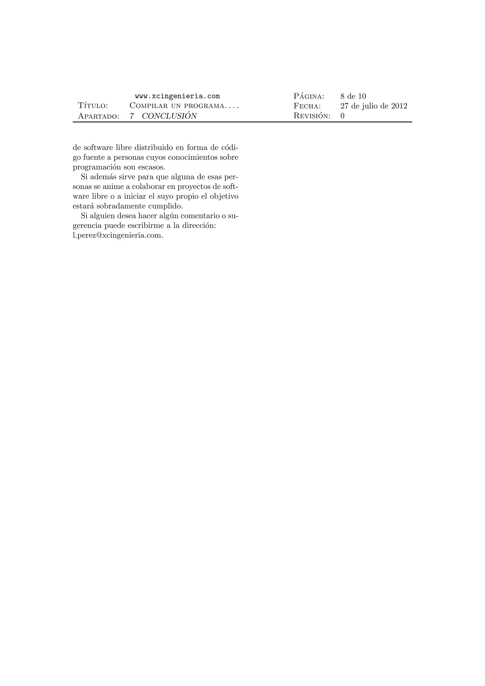 www.xcingenieria.com                ´
                                                    Pagina:     8 de 10
 T´
  ıtulo:        Compilar un programa. . . .         Fecha:      27 de julio de 2012
 Apartado:      7 CONCLUSION ´                            ´
                                                    Revision:   0


de software libre distribuido en forma de c´di-
                                             o
go fuente a personas cuyos conocimientos sobre
programaci´n son escasos.
             o
   Si adem´s sirve para que alguna de esas per-
            a
sonas se anime a colaborar en proyectos de soft-
ware libre o a iniciar el suyo propio el objetivo
estar´ sobradamente cumplido.
      a
   Si alguien desea hacer alg´n comentario o su-
                             u
gerencia puede escribirme a la direcci´n:
                                       o
l.perez@xcingenieria.com.
 