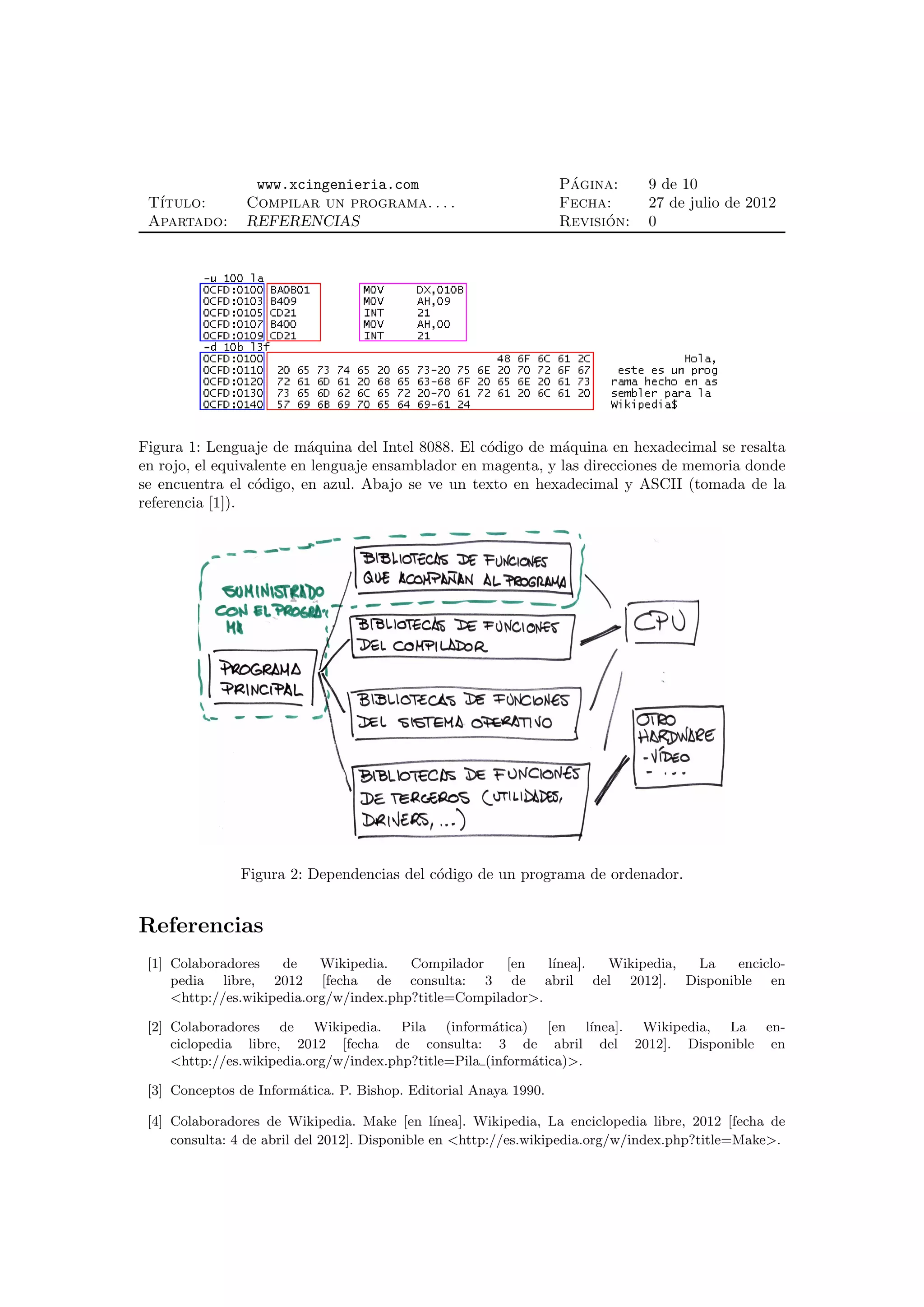 www.xcingenieria.com                               ´
                                                                   Pagina:       9 de 10
 T´
  ıtulo:        Compilar un programa. . . .                        Fecha:        27 de julio de 2012
 Apartado:      REFERENCIAS                                              ´
                                                                   Revision:     0




Figura 1: Lenguaje de m´quina del Intel 8088. El c´digo de m´quina en hexadecimal se resalta
                          a                        o          a
en rojo, el equivalente en lenguaje ensamblador en magenta, y las direcciones de memoria donde
se encuentra el c´digo, en azul. Abajo se ve un texto en hexadecimal y ASCII (tomada de la
                  o
referencia [1]).




                Figura 2: Dependencias del c´digo de un programa de ordenador.
                                            o


Referencias
 [1] Colaboradores    de    Wikipedia.   Compilador    [en   l´
                                                              ınea]. Wikipedia, La enciclo-
     pedia libre, 2012 [fecha de consulta: 3 de abril del 2012]. Disponible en
     <http://es.wikipedia.org/w/index.php?title=Compilador>.

 [2] Colaboradores de Wikipedia. Pila (inform´tica) [en l´
                                                      a              ınea]. Wikipedia, La en-
     ciclopedia libre, 2012 [fecha de consulta: 3 de abril del 2012]. Disponible en
     <http://es.wikipedia.org/w/index.php?title=Pila (inform´tica)>.
                                                            a

 [3] Conceptos de Inform´tica. P. Bishop. Editorial Anaya 1990.
                        a

 [4] Colaboradores de Wikipedia. Make [en l´     ınea]. Wikipedia, La enciclopedia libre, 2012 [fecha de
     consulta: 4 de abril del 2012]. Disponible en <http://es.wikipedia.org/w/index.php?title=Make>.
 