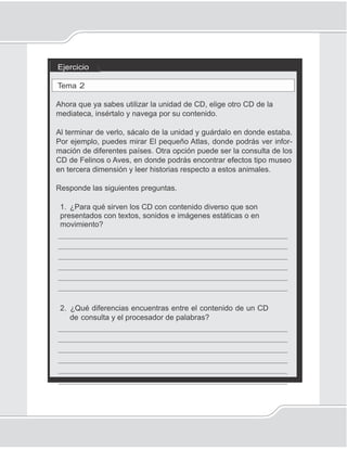 95
Discos compactos para consulta y estudio
Ejercicio
Tema 2
Ahora que ya sabes utilizar la unidad de CD, elige otro CD de la
mediateca, insértalo y navega por su contenido.
Al terminar de verlo, sácalo de la unidad y guárdalo en donde estaba.
Por ejemplo, puedes mirar El pequeño Atlas, donde podrás ver infor-
mación de diferentes países. Otra opción puede ser la consulta de los
CD de Felinos o Aves, en donde podrás encontrar efectos tipo museo
en tercera dimensión y leer historias respecto a estos animales.
Responde las siguientes preguntas.
1. ¿Para qué sirven los CD con contenido diverso que son
presentados con textos, sonidos e imágenes estáticas o en
movimiento?
_____________________________________________________
_____________________________________________________
_____________________________________________________
_____________________________________________________
_____________________________________________________
_____________________________________________________
2. ¿Qué diferencias encuentras entre el contenido de un CD
de consulta y el procesador de palabras?
_____________________________________________________
_____________________________________________________
_____________________________________________________
_____________________________________________________
_____________________________________________________
_____________________________________________________
 