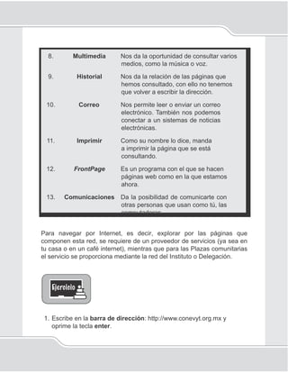 106
Unidad V
8. Multimedia Nos da la oportunidad de consultar varios
medios, como la música o voz.
9. Historial Nos da la relación de las páginas que
hemos consultado, con ello no tenemos
que volver a escribir la dirección.
10. Correo Nos permite leer o enviar un correo
electrónico. También nos podemos
conectar a un sistemas de noticias
electrónicas.
11. Imprimir Como su nombre lo dice, manda
a imprimir la página que se está
consultando.
12. FrontPage Es un programa con el que se hacen
páginas web como en la que estamos
ahora.
13. Comunicaciones Da la posibilidad de comunicarte con
otras personas que usan como tú, las
computadoras
Para navegar por Internet, es decir, explorar por las páginas que
componen esta red, se requiere de un proveedor de servicios (ya sea en
tu casa o en un café internet), mientras que para las Plazas comunitarias
el servicio se proporciona mediante la red del Instituto o Delegación.
1. Escribe en la barra de dirección: http://www.conevyt.org.mx y
oprime la tecla enter.
 