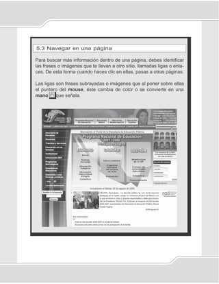 109
Internet
5.3 Navegar en una página
Para buscar más información dentro de una página, debes identiﬁcar
las frases o imágenes que te llevan a otro sitio, llamadas ligas o enla-
ces. De esta forma cuando haces clic en ellas, pasas a otras páginas.
Las ligas son frases subrayadas o imágenes que al poner sobre ellas
el puntero del mouse, éste cambia de color o se convierte en una
mano que señala.
 