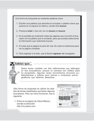 Internet
113
Una forma de búsqueda es mediante palabras clave
1. Escribe una palabra que describa el concepto o palabra clave que
quieres en el espacio en blanco, donde dice buscar
2. Presiona enter o haz clic con el mouse en buscar.
3. En la pantalla se mostrarán todas las páginas que encontró el bus-
cador con la palabra que tú anotaste, para que puedas seleccionar
la información que realmente buscas.
4. Si crees que la página te será útil, haz clic sobre la referencia para
ver la página completa.
5. Para regresar a la lista, usa la ﬂecha regresar del navegador.
Debes tener cuidado con las referencias que obtengas
en los buscadores, porque no siempre son útiles para
tu propósito, algunas veces encontramos anuncios pu-
blicitarios y sitios poco serios e inclusive porno-
gráficos que debemos desechar.
Otra forma de búsqueda es utilizar los lista-
dos de temas clasiﬁcados que tienen algunos
buscadores. Para ver cómo funcionan, haz lo
siguiente:
1. Entra en la página de Yahoo México;
escribe la dirección:
http://mx.yahoo.com
 