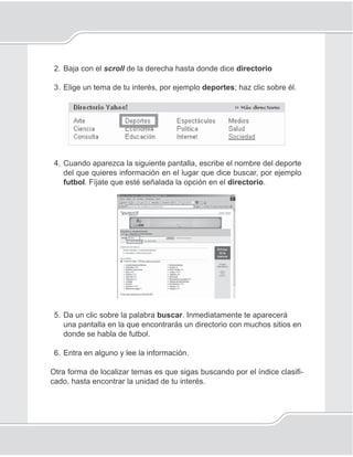 Unidad V
114
2. Baja con el scroll de la derecha hasta donde dice directorio
3. Elige un tema de tu interés, por ejemplo deportes; haz clic sobre él.
4. Cuando aparezca la siguiente pantalla, escribe el nombre del deporte
del que quieres información en el lugar que dice buscar, por ejemplo
futbol. Fíjate que esté señalada la opción en el directorio.
5. Da un clic sobre la palabra buscar. Inmediatamente te aparecerá
una pantalla en la que encontrarás un directorio con muchos sitios en
donde se habla de futbol.
6. Entra en alguno y lee la información.
Otra forma de localizar temas es que sigas buscando por el índice clasiﬁ-
cado, hasta encontrar la unidad de tu interés.
 