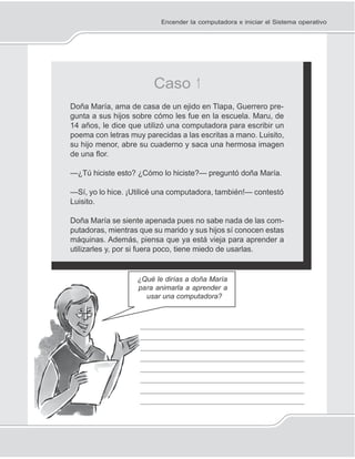 11
pa
_
_
_
_
_
_
_
_
Encender la computadora e iniciar el Sistema operativo
Caso 1
Doña María, ama de casa de un ejido en Tlapa, Guerrero pre-
gunta a sus hijos sobre cómo les fue en la escuela. Maru, de
14 años, le dice que utilizó una computadora para escribir un
poema con letras muy parecidas a las escritas a mano. Luisito,
su hijo menor, abre su cuaderno y saca una hermosa imagen
de una ﬂor.
—¿Tú hiciste esto? ¿Cómo lo hiciste?— preguntó doña María.
—Sí, yo lo hice. ¡Utilicé una computadora, también!— contestó
Luisito.
Doña María se siente apenada pues no sabe nada de las com-
putadoras, mientras que su marido y sus hijos sí conocen estas
máquinas. Además, piensa que ya está vieja para aprender a
utilizarles y, por si fuera poco, tiene miedo de usarlas.
¿Qué le dirías a doña María
ra animarla a aprender a
usar una computadora?
____________________________________
____________________________________
____________________________________
____________________________________
____________________________________
____________________________________
____________________________________
____________________________________
 