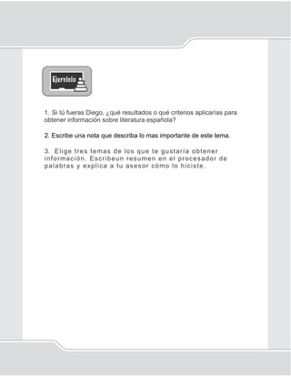 Internet
119
1. Si tú fueras Diego, ¿qué resultados o qué criterios aplicarías para
obtener información sobre literatura española?
2. Escribe una nota que describa lo mas importante de este tema.
3. Elige tres temas de los que te gustaría obtener
información. Escribeun resumen en el procesador de
palabras y explica a tu asesor cómo lo hiciste.
 