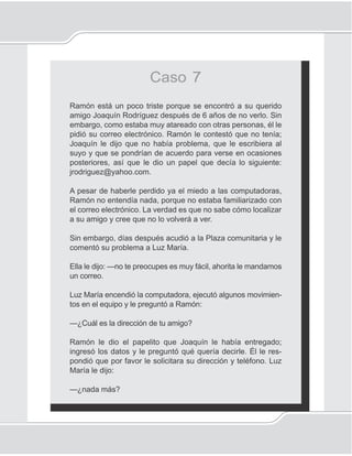 123
Correo electrónico
Caso 7
Ramón está un poco triste porque se encontró a su querido
amigo Joaquín Rodríguez después de 6 años de no verlo. Sin
embargo, como estaba muy atareado con otras personas, él le
pidió su correo electrónico. Ramón le contestó que no tenía;
Joaquín le dijo que no había problema, que le escribiera al
suyo y que se pondrían de acuerdo para verse en ocasiones
posteriores, así que le dio un papel que decía lo siguiente:
jrodriguez@yahoo.com.
A pesar de haberle perdido ya el miedo a las computadoras,
Ramón no entendía nada, porque no estaba familiarizado con
el correo electrónico. La verdad es que no sabe cómo localizar
a su amigo y cree que no lo volverá a ver.
Sin embargo, días después acudió a la Plaza comunitaria y le
comentó su problema a Luz María.
Ella le dijo: —no te preocupes es muy fácil, ahorita le mandamos
un correo.
Luz María encendió la computadora, ejecutó algunos movimien-
tos en el equipo y le preguntó a Ramón:
—¿Cuál es la dirección de tu amigo?
Ramón le dio el papelito que Joaquín le había entregado;
ingresó los datos y le preguntó qué quería decirle. Él le res-
pondió que por favor le solicitara su dirección y teléfono. Luz
María le dijo:
—¿nada más?
 