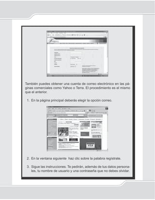 127
Correo electrónico
También puedes obtener una cuenta de correo electrónico en las pá-
ginas comerciales como Yahoo o Terra. El procedimiento es el mismo
que el anterior.
1. En la página principal deberás elegir la opción correo.
2. En la ventana siguiente haz clic sobre la palabra regístrate.
3. Sigue las instrucciones. Te pedirán, además de tus datos persona-
les, tu nombre de usuario y una contraseña que no debes olvidar.
 